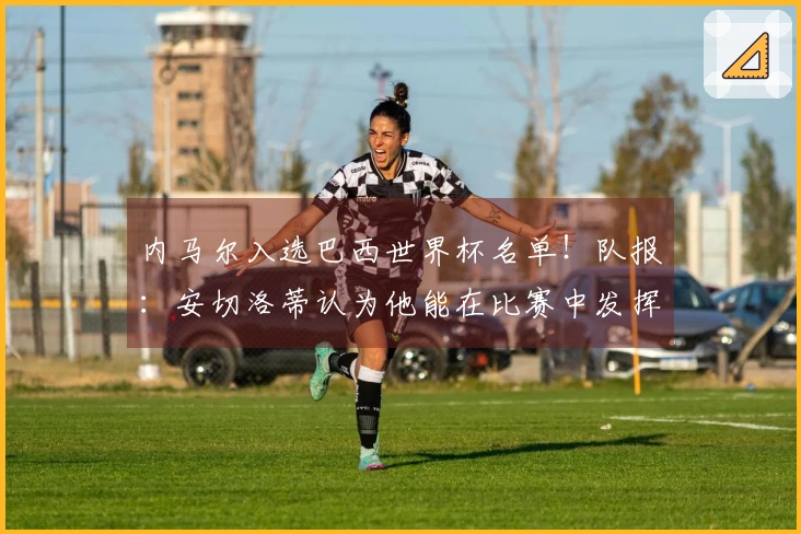 内马尔入选巴西世界杯名单！队报：安切洛蒂认为他能在比赛中发挥作用