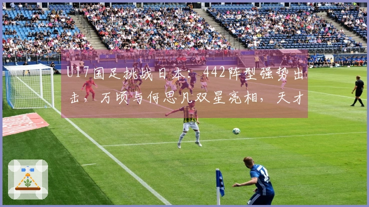 U17国足挑战日本：442阵型强势出击，万顷与何思凡双星亮相，天才前锋再展锋芒